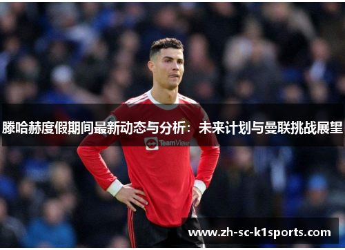 滕哈赫度假期间最新动态与分析：未来计划与曼联挑战展望